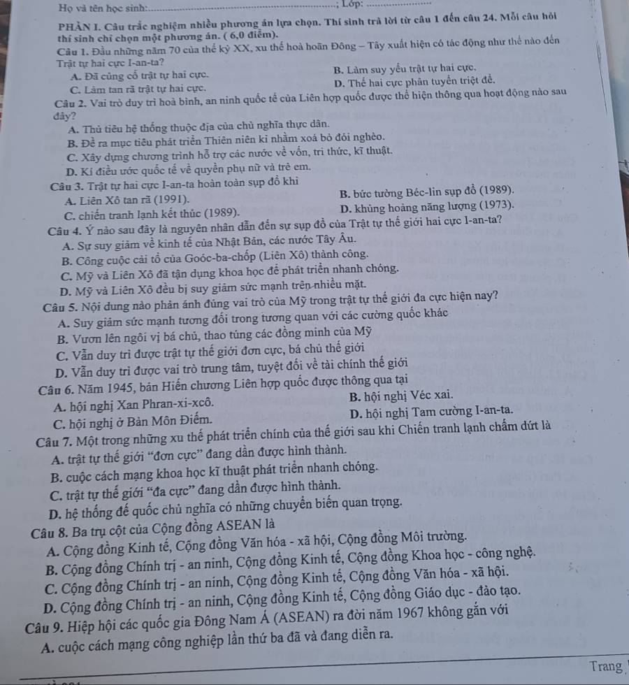 Họ và tên học sinh:
_; Lớp:_
PHẢN I. Câu trắc nghiệm nhiều phương án lựa chọn. Thí sinh trả lời từ câu 1 đến câu 24. Mỗi câu hỏi
thí sinh chỉ chọn một phương án. ( 6,0 điễm).
Câu 1. Đầu những năm 70 của thể kỷ XX, xu thế hoà hoãn Đông - Tây xuất hiện có tác động như thể nào đến
Trật tự hai cực I-an-ta?
A. Đã củng cổ trật tự hai cực. B. Làm suy yểu trật tự hai cực.
C. Làm tan rã trật tự hai cực. D. Thế hai cực phân tuyển triệt để.
Câu 2. Vai trò duy trì hoà bình, an ninh quốc tế của Liên hợp quốc được thể hiện thông qua hoạt động nào sau
dây?
A. Thủ tiêu hệ thống thuộc địa của chủ nghĩa thực dân.
B. Đề ra mục tiêu phát triển Thiên niên kỉ nhằm xoá bỏ đói nghèo.
C. Xây dựng chương trình hỗ trợ các nước về vốn, trì thức, kĩ thuật.
D. Kí điều ước quốc tế về quyền phụ nữ và trẻ em.
Câu 3. Trật tự hai cực I-an-ta hoàn toàn sụp đồ khi
A. Liên Xô tan rã (1991).  B. bức tường Béc-lin sụp đổ (1989).
C. chiến tranh lạnh kết thúc (1989). D. khủng hoảng năng lượng (1973).
Câu 4. Ý nào sau đây là nguyên nhân dẫn đến sự sụp đồ của Trật tự thế giới hai cực I-an-ta?
A. Sự suy giảm về kinh tế của Nhật Bản, các nước Tây Âu.
B. Công cuộc cải tổ của Goóc-ba-chốp (Liên Xô) thành công.
C. Mỹ và Liên Xô đã tận dụng khoa học để phát triển nhanh chóng.
D. Mỹ và Liên Xô đều bị suy giảm sức mạnh trên nhiều mặt.
Câu 5. Nội dung nào phản ánh đúng vai trò của Mỹ trong trật tự thể giới đa cực hiện nay?
A. Suy giám sức mạnh tương đổi trong tương quan với các cường quốc khác
B. Vươn lên ngôi vị bá chủ, thao túng các đồng minh của Mỹ
C. Vẫn duy trì được trật tự thế giới đơn cực, bá chủ thế giới
D. Vẫn duy trì được vai trò trung tâm, tuyệt đối về tài chính thế giới
Câu 6. Năm 1945, bản Hiến chương Liên hợp quốc được thông qua tại
A. hội nghị Xan Phran-xi-xcô. B. hội nghị Véc xai.
C. hội nghị ở Bàn Môn Điếm. D. hội nghị Tam cường I-an-ta.
Câu 7. Một trong những xu thế phát triển chính của thế giới sau khi Chiến tranh lạnh chẩm dứt là
A. trật tự thế giới “đơn cực” đang dần được hình thành.
B. cuộc cách mạng khoa học kĩ thuật phát triển nhanh chóng.
C. trật tự thế giới “đa cực” đang dần được hình thành.
D. hệ thống đế quốc chủ nghĩa có những chuyển biến quan trọng.
Câu 8. Ba trụ cột của Cộng đồng ASEAN là
A. Cộng đồng Kinh tế, Cộng đồng Văn hóa - xã hội, Cộng đồng Môi trường.
B. Cộng đồng Chính trị - an ninh, Cộng đồng Kinh tế, Cộng đồng Khoa học - công nghệ.
C. Cộng đồng Chính trị - an ninh, Cộng đồng Kinh tế, Cộng đồng Văn hóa - xã hội.
D. Cộng đồng Chính trị - an ninh, Cộng đồng Kinh tế, Cộng đồng Giáo dục - đào tạo.
Câu 9. Hiệp hội các quốc gia Đông Nam Á (ASEAN) ra đời năm 1967 không gắn với
A. cuộc cách mạng công nghiệp lần thứ ba đã và đang diễn ra.
Trang