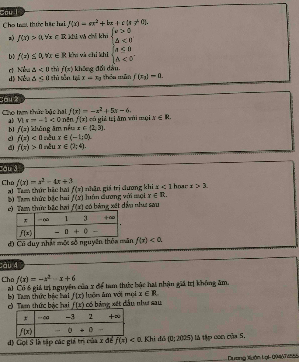 Cho tam thức bậc hai f(x)=ax^2+bx+c(a!= 0).
a) f(x)>0,forall x∈ Rk khí và chỉ khi beginarrayl a>0 △ <0endarray. .
b) f(x)≤ 0,forall x∈ R khi và chỉ khi beginarrayl a≤ 0 △ <0endarray. .
c) Nếu △ <0</tex> thì f(x) không đổi dấu.
d) Nếu △ ≤ 0 thì tồn tại x=x_0 thỏa mãn f(x_0)=0.
âu 2
Cho tam thức bậc hai f(x)=-x^2+5x-6.
a) Via=-1<0</tex> nên f(x) có giá trị âm với mọi x∈ R.
b) f(x) không âm nếu x∈ (2;3).
c) f(x)<0</tex> nếu x∈ (-1;0).
d) f(x)>0 nếu x∈ (2;4).
Câu 3
Cho f(x)=x^2-4x+3
a) Tam thức bậc hai f(x) nhận giá trị dương khi x<1</tex> hoac x>3.
b) Tam thức bậc hai f(x) luôn dương với mọi x∈ R.
c) Tam thức bậc hai f(x) có bảng xét dấu như sau
d) Có duy nhất một số nguyên thỏa mãn f(x)<0.
Câu 4
Cho f(x)=-x^2-x+6
a) Có 6 giá trị nguyên của x để tam thức bậc hai nhận giá trị không âm.
b) Tam thức bậc hai f(x) luôn âm với mọi x∈ R.
c) Tam thức bậc hai f(x) có bảng xét dấu như sau
d) Gọi S là tập các giá trị của x để f(x)<0</tex> . Khi đó (0; 2025) ) là tập con của S.
Dương Xuân Lại- 094674555