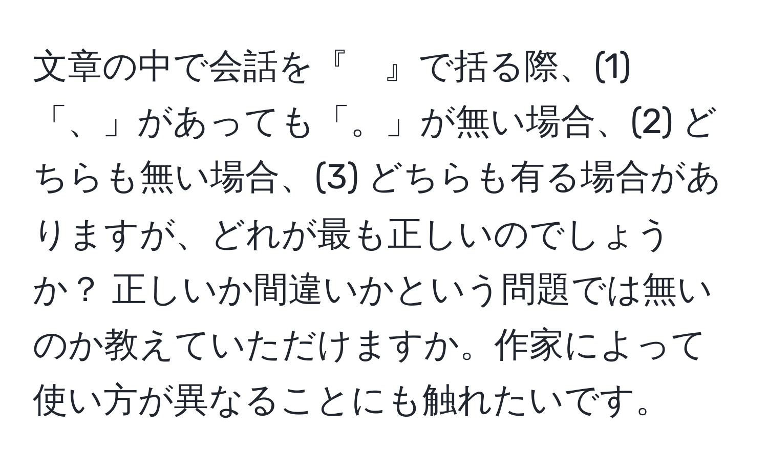 文章の中で会話を『　』で括る際、(1)「、」があっても「。」が無い場合、(2) どちらも無い場合、(3) どちらも有る場合がありますが、どれが最も正しいのでしょうか？ 正しいか間違いかという問題では無いのか教えていただけますか。作家によって使い方が異なることにも触れたいです。