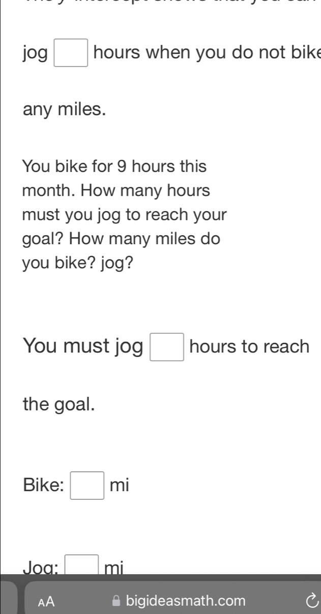 jog□ hours when you do not bik . 
any miles. 
You bike for 9 hours this
month. How many hours
must you jog to reach your 
goal? How many miles do 
you bike? jog? 
You must jog □ hours to reach 
the goal. 
Bike: □ mi
Joa: □ mi
AA bigideasmath.com