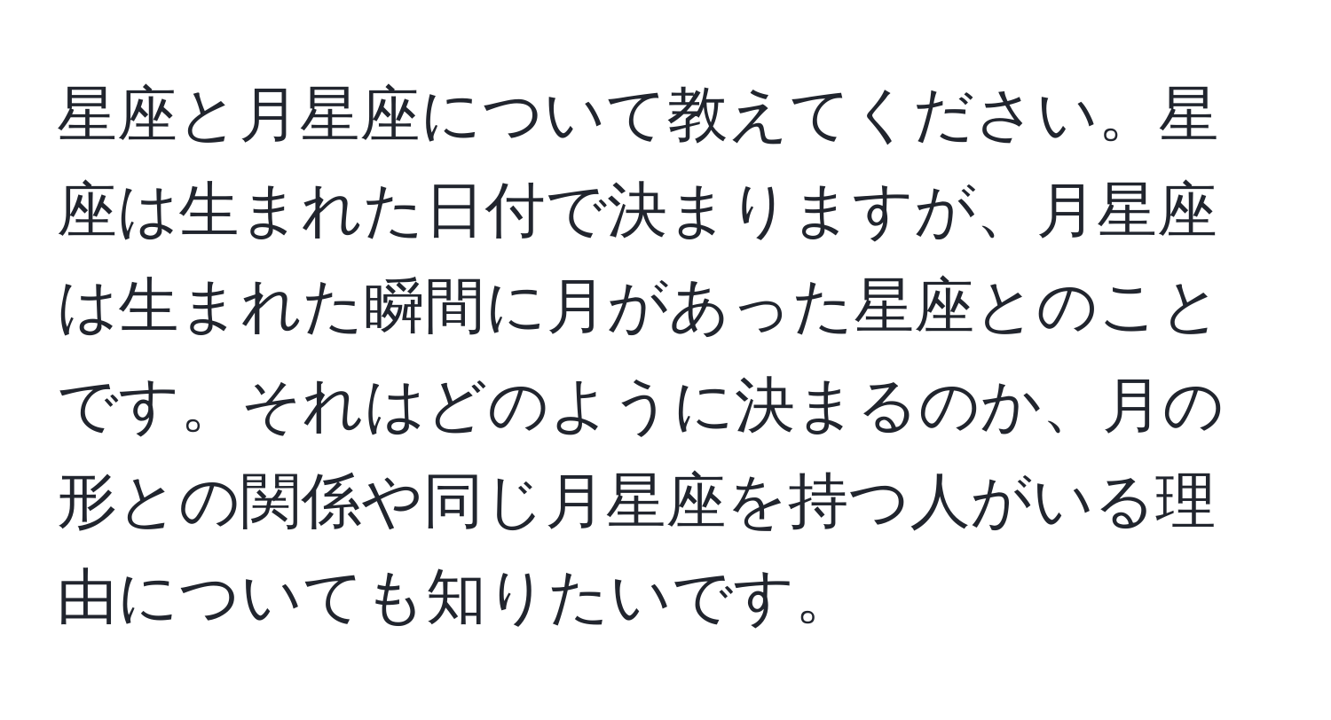 星座と月星座について教えてください。星座は生まれた日付で決まりますが、月星座は生まれた瞬間に月があった星座とのことです。それはどのように決まるのか、月の形との関係や同じ月星座を持つ人がいる理由についても知りたいです。