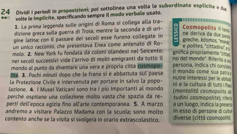 Dividi i períodí in proposizioni; poi sottolinea una volta le subordinate esplicite e d 
volte le implicite, specificando sempre il modo verbale usato. 
1. La prima leggenda sulle origini di Roma si collega alla tra- 
dizione greca sulla guerra di Troia, mentre la seconda è di ori- Cosmopolita Il tem 
gine latina; con il passare dei secoli esse furono collegate in a ne deriva da due par 
un unico racconto, che presentava Enea come antenato di Ro- a greche, kósmos, 'moná:" 
e polites, 'cittadino", s 
molo. 2. New York fu fondata da coloni olandesi nel Seicento; gnifica propriamente "cittas 
nei secoli successivi vide l’arrivo di molti emigranti da tutto il no del mondo'. Riferito aum 
mondo al punto da diventare una vera e propria città cosmopo persona, indica chi conside 
i i mondo come sua patria 
. 3. Pochi minuti dopo che la frana si è abbattuta sul paese nutre interessi per le abited 
la Protezione Civile è intervenuta per portare in salvo la popo- ni e la cultura di tutti Paes 
lazione. 4. I Musei Vaticani sono tra i più importanti al mondo (mentalità cosmopolita, ab 
perché ospítano una collezione molto vasta che spazia da re- tudini cosmopolite); riferts 
perti dell’epoca egizia fino all'arte contemporanea. 5. A marzo a un luogo, indica la presenzi 
andremo a visitare Palazzo Madama con la scuola; sono molto in esso di persone di cultu 
contento anche se la visita si svolgerà in orario extrascolastico. diverse (città cosmopolità).