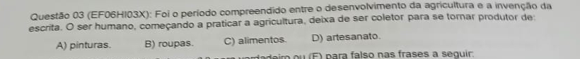 (EF06HI03X): Foi o período compreendido entre o desenvolvimento da agricultura e a invenção da
escrita. O ser humano, começando a praticar a agricultura, deixa de ser coletor para se tornar produtor de:
A) pinturas. B) roupas. C) alimentos. D) artesanato.
dim (F) para falso nas frases a sequir: