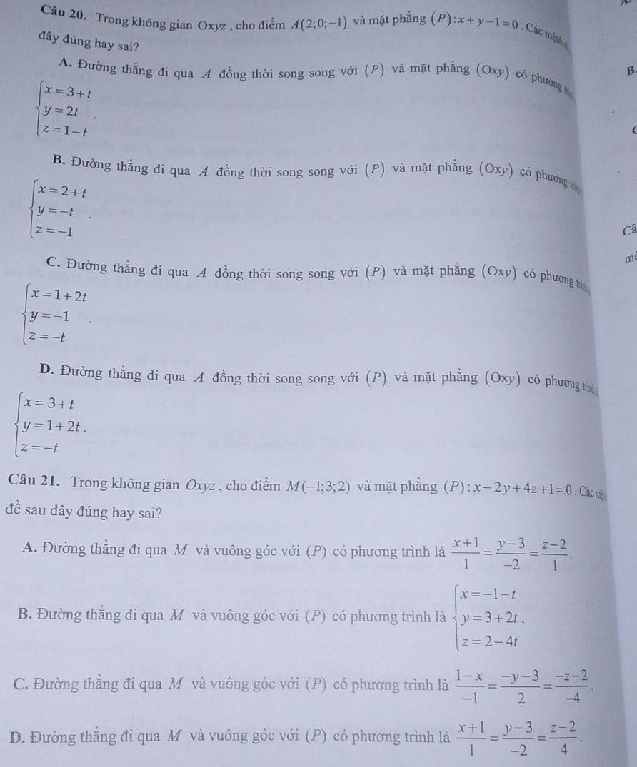 Trong không gian Oxyz , cho điểm A(2;0;-1) và mặt phẳng (P):x+y-1=0 Các mộnh 
đây đúng hay sai?
B
A. Đường thẳng đi qua A đồng thời song song với (P) và mặt phẳng (Oxy) có phương t
beginarrayl x=3+t y=2t z=1-tendarray. .
B. Đường thắng đi qua A đồng thời song song với (P) và mặt phẳng (Oxy) có phương t
beginarrayl x=2+t y=-t z=-1endarray. .
Câ
m
C. Đường thẳng đi qua A đồng thời song song với (P) và mặt phẳng (Oxy) có phương trì
beginarrayl x=1+2t y=-1 z=-tendarray.
D. Đường thẳng đi qua A đồng thời song song với (P) và mặt phẳng (Oxy) có phương trìn
beginarrayl x=3+t y=1+2t. z=-tendarray.
Câu 21. Trong không gian Oxyz , cho điểm M(-1;3;2) và mặt phẳng (P): x-2y+4z+1=0 Các một
đề sau đây đúng hay sai?
A. Đường thẳng đi qua M và vuông góc với (P) có phương trình là  (x+1)/1 = (y-3)/-2 = (z-2)/1 .
B. Đường thắng đi qua M và vuông góc với (P) có phương trình là beginarrayl x=-1-t y=3+2t, z=2-4tendarray.
C. Đường thắng đi qua M và vuông góc với (P) có phương trình là  (1-x)/-1 = (-y-3)/2 = (-z-2)/-4 .
D. Đường thăng đi qua M và vuông góc với (P) có phương trình là  (x+1)/1 = (y-3)/-2 = (z-2)/4 .