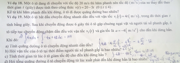 Ví dụ 18. Một ô tô đang di chuyền với tốc độ 20 m/s thì hãm phanh nên tốc độ (m/s) của xe thay đổi theo 
thời gian # (giây) được tính theo công thức v(t)=20-5t(0≤ t≤ 4). 
Kể từ khi hãm phanh đến khi dừng, ô tô đi được quãng đường bao nhiêu? 
Ví dụ 19. Một ô tô bắt đầu chuyền động nhanh dần đều với vận tốc v_1(t)=4t(m/s) , trong đó thời gian 1 
tính bằng giây. Sau khi chuyển động được 6 giây thì ô tô gặp chuớng ngại vật và người tài xế phanh gấp, ô 
tô tiếp tục chuyển động chậm dần đều với vận tốc v_2(t) và gia tốc là a=-4(m/s^2) cho đến khi dừng hằn. 
Khi đó: 
a) Tính quãng đường ô tô chuyền động nhanh đần đều? 
b) Hỏi vận tốc của ô tô tại thời điểm người tài xế phanh gấp là bao nhiêu? 
c) Tính thời gian từ lúc ô tô giảm tốc độ cho đến khi dừng hẵn ? 
d) Hỏi tổng quãng đường ô tô chuyển động từ lúc xuất phát đến khi dừng hằn là bao nhiêu?