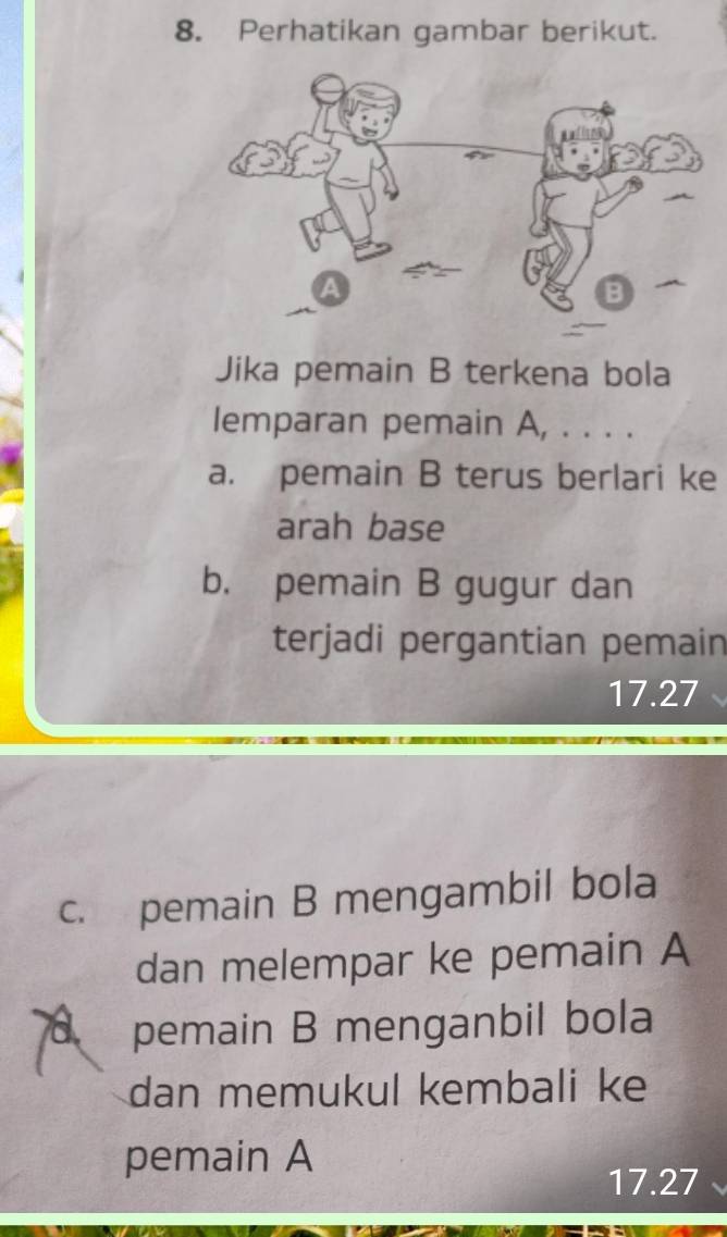 Perhatikan gambar berikut. 
Jika pemain B terkena bola 
lemparan pemain A, . . . . 
a. pemain B terus berlari ke 
arah base 
b. pemain B gugur dan 
terjadi pergantian pemain
17.27
c. pemain B mengambil bola 
dan melempar ke pemain A 
pemain B menganbil bola 
dan memukul kembali ke 
pemain A
17.27