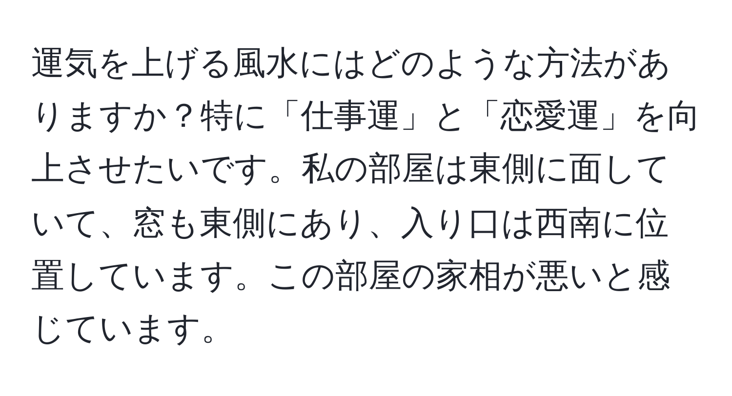 運気を上げる風水にはどのような方法がありますか？特に「仕事運」と「恋愛運」を向上させたいです。私の部屋は東側に面していて、窓も東側にあり、入り口は西南に位置しています。この部屋の家相が悪いと感じています。