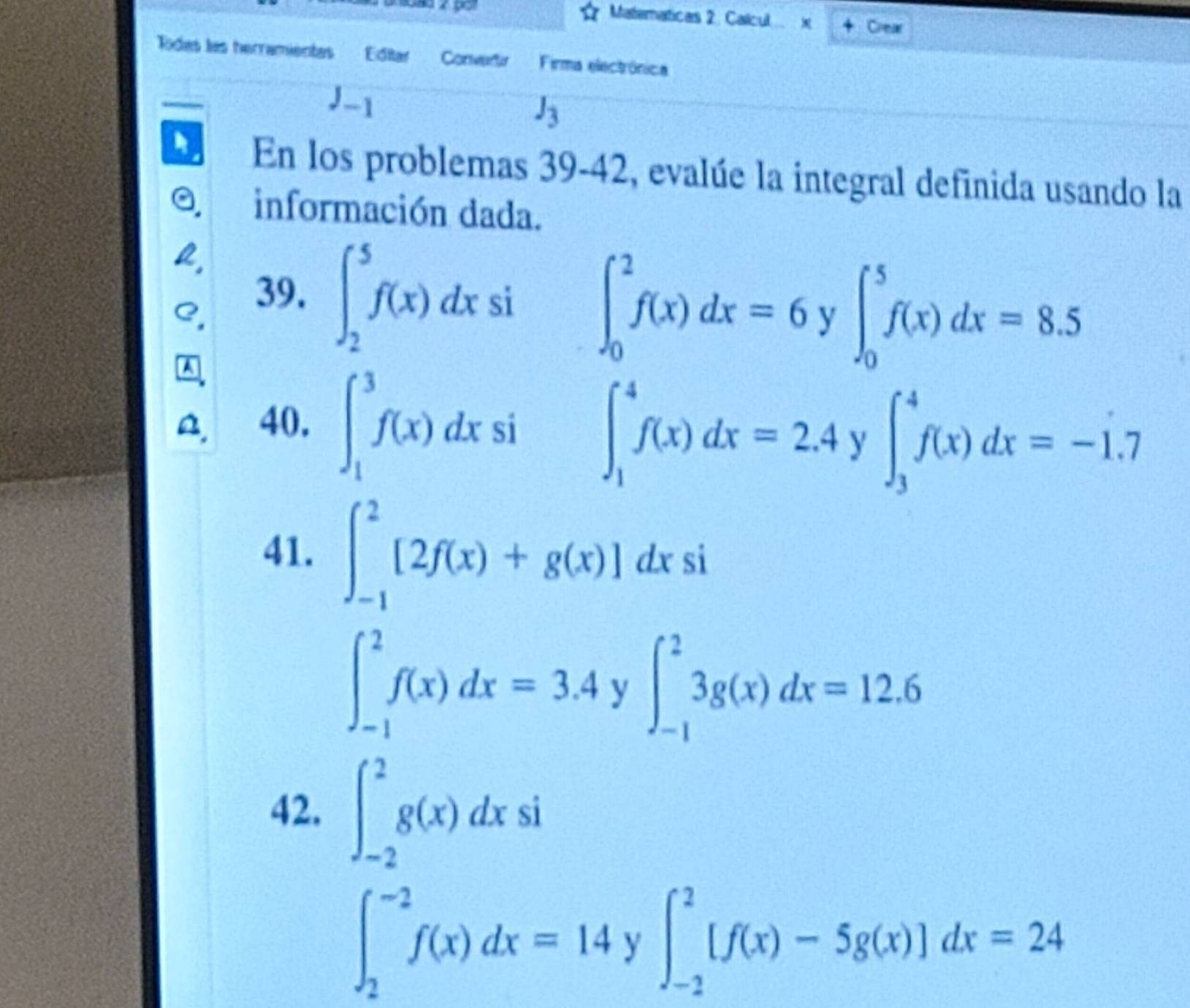 Maternaticas 2. Calcul x 4 Crear 
Todes las herramientas Editar Convadu Firma electrónica
J_-1
J_3
En los problemas 39-42 , evalúe la integral definida usando la 
información dada. 
39. ∈t _2^5f(x)dx si ∈t _0^2f(x)dx=6y∈t _0^5f(x)dx=8.5
40. ∈t _1^3f(x)dxsi ∈t _1^4f(x)dx=2.4y∈t _3^4f(x)dx=-1.7
41. ∈t _(-1)^2[2f(x)+g(x)]dxsi
∈t _(-1)^2f(x)dx=3.4y∈t _(-1)^23g(x)dx=12.6
42. ∈t _(-2)^2g(x)dxsi
∈t _2^(-2)f(x)dx=14y∈t _(-2)^2[f(x)-5g(x)]dx=24