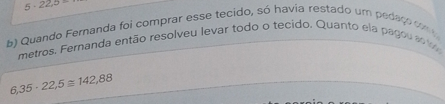 5· 22,5=
b) Quando Fernanda foi comprar esse tecido, só havia restado um pedaço com 
metros. Fernanda então resolveu levar todo o tecido. Quanto ela pagou a w
6,35· 22,5≌ 142,88