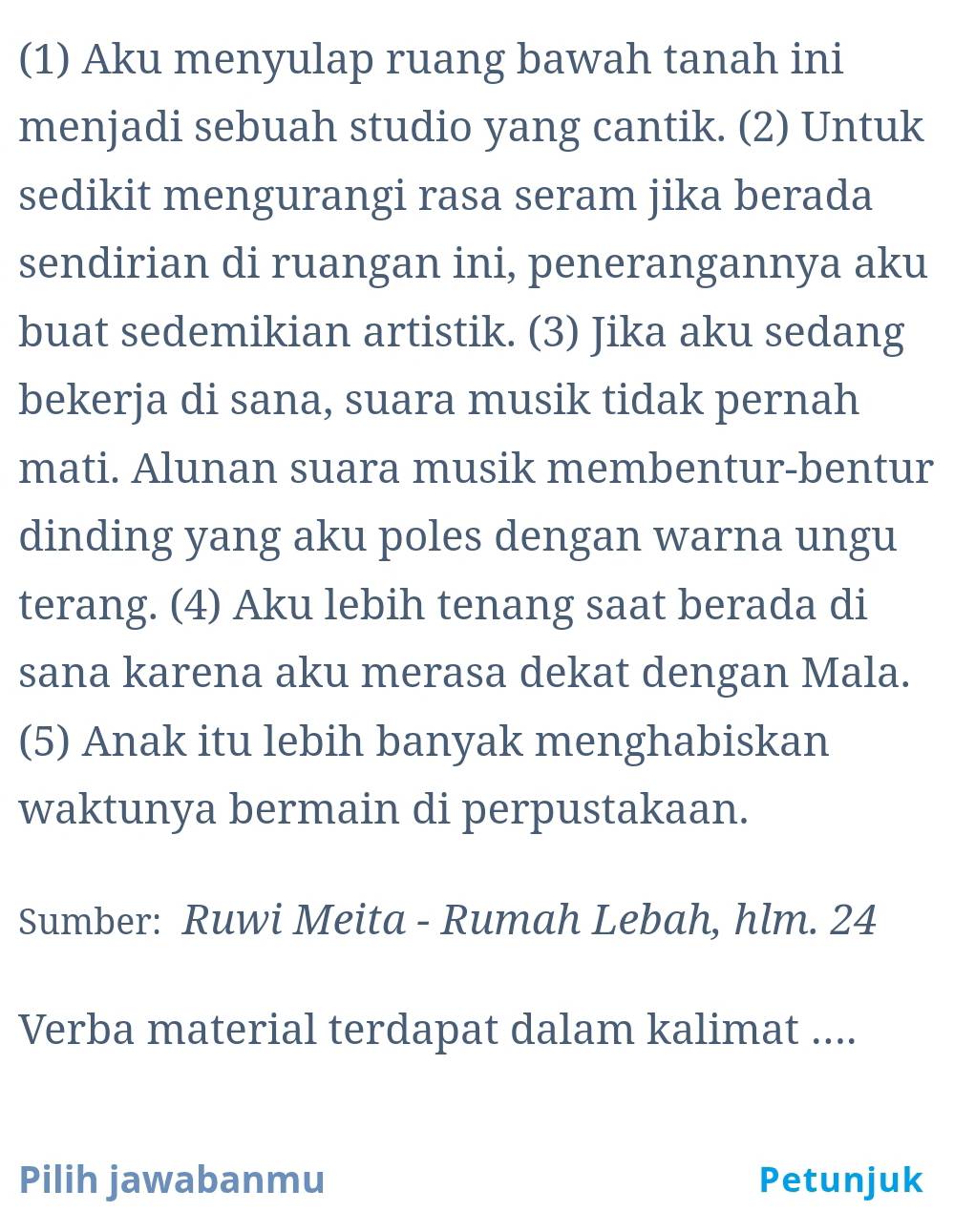 (1) Aku menyulap ruang bawah tanah ini 
menjadi sebuah studio yang cantik. (2) Untuk 
sedikit mengurangi rasa seram jika berada 
sendirian di ruangan ini, penerangannya aku 
buat sedemikian artistik. (3) Jika aku sedang 
bekerja di sana, suara musik tidak pernah 
mati. Alunan suara musik membentur-bentur 
dinding yang aku poles dengan warna ungu 
terang. (4) Aku lebih tenang saat berada di 
sana karena aku merasa dekat dengan Mala. 
(5) Anak itu lebih banyak menghabiskan 
waktunya bermain di perpustakaan. 
Sumber: Ruwi Meita - Rumah Lebah, hlm. 24
Verba material terdapat dalam kalimat .... 
Pilih jawabanmu Petunjuk