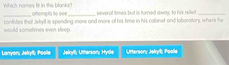 Which names fit in the blanks?
_attempts to see_ several times but is turned away, to his relief._
confides that Jekyll is spending more and more of his time in his cabinet and laboratory, where he
would sometimes even sleep.
Lanyon; Jekyll; Poole Jekyll; Utterson; Hyde Utterson; Jekyll; Poole