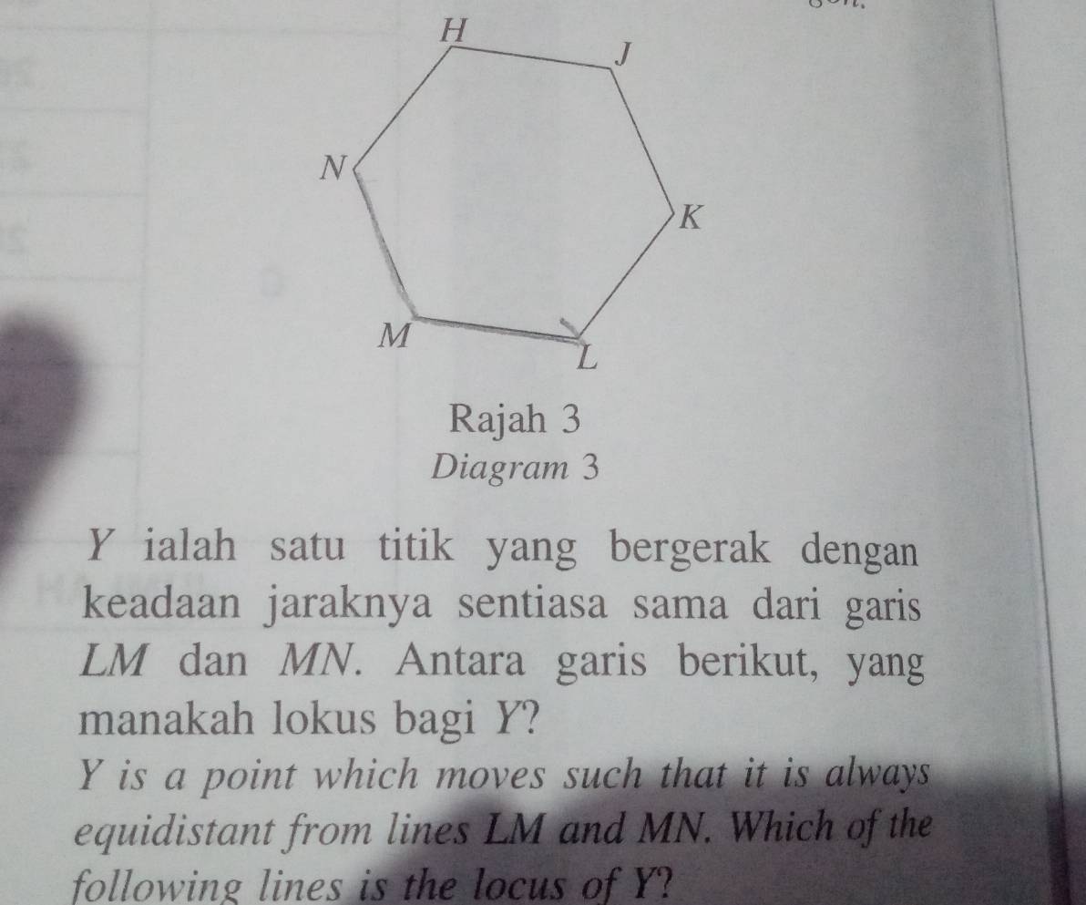 Rajah 3 
Diagram 3
Y ialah satu titik yang bergerak dengan 
keadaan jaraknya sentiasa sama dari garis
LM dan MN. Antara garis berikut, yang 
manakah lokus bagi Y?
Y is a point which moves such that it is always 
equidistant from lines LM and MN. Which of the 
following lines is the locus of Y?