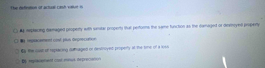 The definition of actual cash value is
A replacing damaged property with similar property that performs the same function as the damaged or destroyed property
B)replacement cost plus depreciation
C the cost of replacing damaged or destroyed property at the time of a loss
D replacement cost minus depreciation