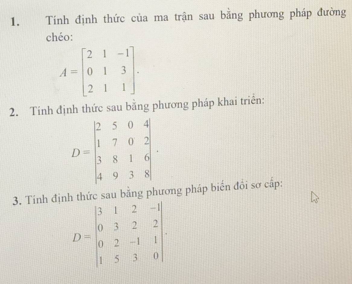 Tính định thức của ma trận sau bằng phương pháp đường
chéo:
A=beginbmatrix 2&1&-1 0&1&3 2&1&1endbmatrix .
2. Tính định thức sau bằng phương pháp khai triển:
3. Tính định thức sau bằng phương pháp biến đồi sơ cấp:
D=beginbmatrix 3&1&2&-1 0&3&2&-2 0&2&-1&1 1&5&3&0endbmatrix