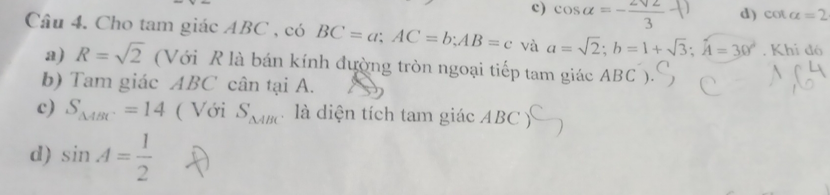 c) cos alpha =- 2sqrt(2)/3 ()
d) cot alpha =2
Câu 4. Cho tam giác ABC , có BC=a; AC=b; AB=c và a=sqrt(2); b=1+sqrt(3); hat A=30°. Khi đó
a) R=sqrt(2) (Với R là bán kính đường tròn ngoại tiếp tam giác ABC ).
b) Tam giác ABC cân tại A.
c) S_△ ABC=14 ( Với S_△ ABC là diện tích tam giác ABC ý
d) sin A= 1/2 