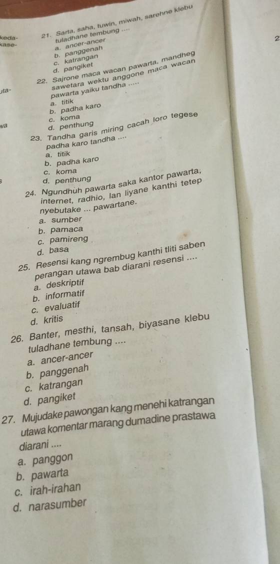 keda
21. Sarta, saha, tuwin, miwah, sarehne klebu
tuladhane tembung ....
kase-
d. pangiket c. katrangan b. panggenah a. ancer-ancer
22. Sajrone maca wacan pawarta, mandheg 2
sawetara wektu anggone maca wacan
pawarta yaiku tandha .....
ta-
b. padha karo a. titik
c. koma
Na d. penthung
23. Tandha garis miring cacah loro tegese
padha karo tandha ....
b. padha karo a. titik
c. koma
d. penthung
24. Ngundhuh pawarta saka kantor pawarta,
internet, radhio, Ian liyane kanthi tetep
nyebutake ... pawartane.
a. sumber
b. pamaca
c. pamireng
d. basa
25. Resensi kang ngrembug kanthi tliti saben
a. deskriptif perangan utawa bab diarani resensi ....
b. informatif
c. evaluatif
d. kritis
26. Banter, mesthi, tansah, biyasane klebu
tuladhane tembung ....
a. ancer-ancer
b. panggenah
c. katrangan
d. pangiket
27. Mujudake pawongan kang menehi katrangan
utawa komentar marang dumadine prastawa
diarani ....
a. panggon
b. pawarta
c. irah-irahan
d. narasumber