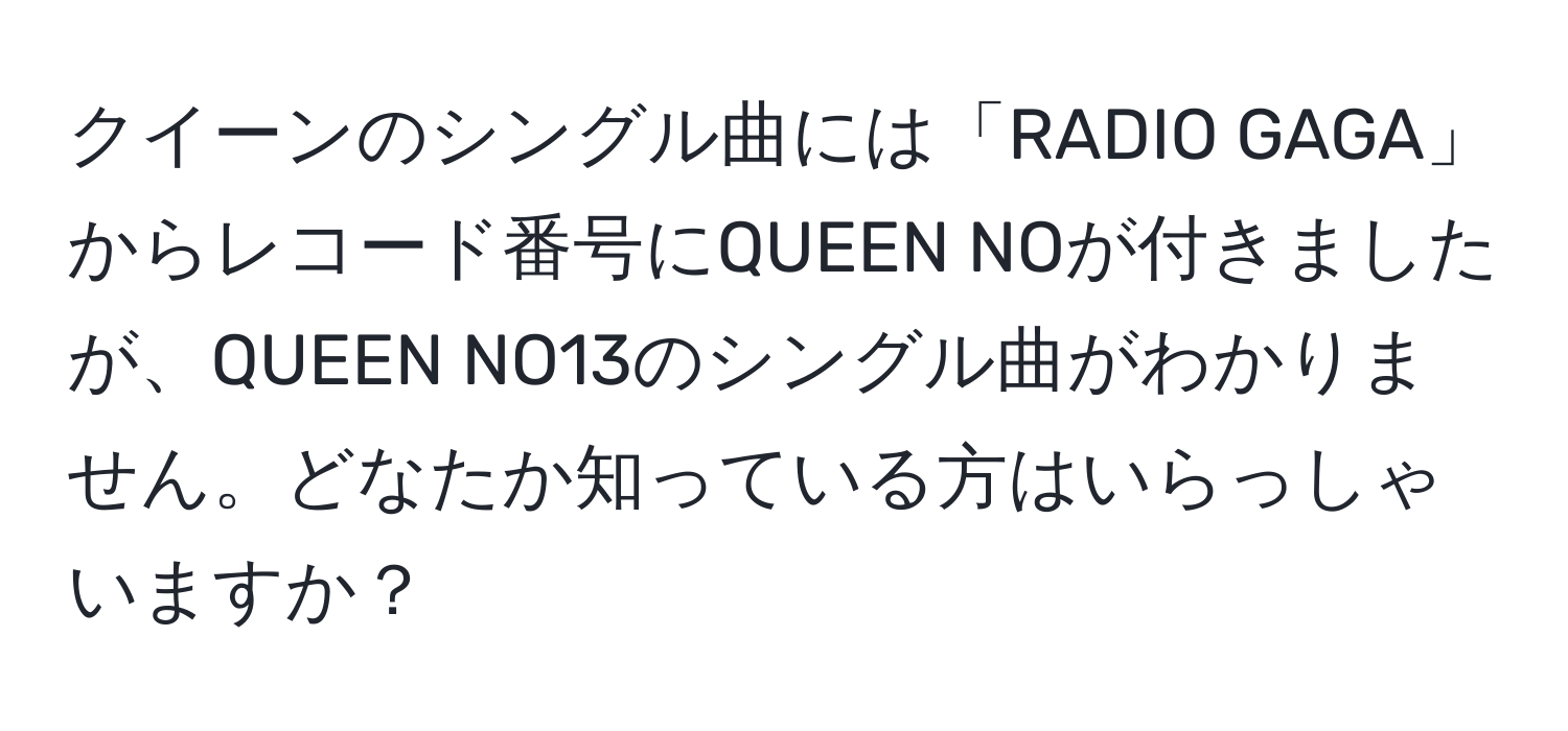 クイーンのシングル曲には「RADIO GAGA」からレコード番号にQUEEN NOが付きましたが、QUEEN NO13のシングル曲がわかりません。どなたか知っている方はいらっしゃいますか？