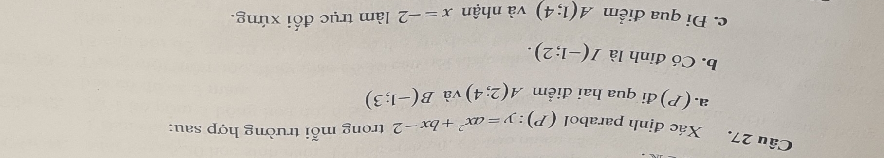 (P):y=ax^2+bx-2 trong mỗi trường hợp sau: 
Câu 27. Xác định parabol B(-1;3)
a.(P)đi qua hai điểm A(2;4) và 
b. Có đỉnh là I(-1;2). 
c. Đi qua điểm A(1;4) và nhận x=-2 làm trục đối xứng.