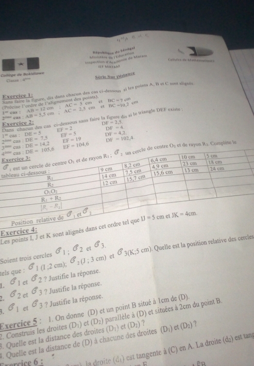 République du Sénégal
Ministère ds : Cducation
inspection d'Académie de Matam
Cellutes de féathémuliq= 
H f Matam
Collège de Bokldiawe
Série Sur Distance
Classe 4^(200)
Sans faire la figure, dis dans chacun des cas ci-dessous si les points A, B et C sont alignés
Exercice 1:
(Précise l'ordre de l'alignement des points). BC=7cm
ct
2°”“ cas : AB=5,5cm;AC=2,5cm AB=12cm;AC=5cm BC=10.2cm
1° cas :
Dans chacun des cas ci-dessous sans faire la figure dis si le triangle DEF existe :
Exercice 2: DF=2,5,
1^mcas. DE=5 EF=2 DF=4
EF=5 DF=4,2,
2^(t=0)cas:DE=7.5 EF=19 DF=102,4
3^(thm)cos :DE=14,2 EF=104,6
et de rayon R_2.  Complète le
entre O_2
E
ta
Les points I, J 
E
tels que : 6_1(1;2cm);6°_2(J;3cm) et G°3(K;5cm). Quelle est la position relative des cerces
Soient trois cercles G_1;G_2 et 6_3.
1. G_1 et G_2 ? Justifie la réponse.
2. G_2 et G_3 ? Justifie la réponse.
3. G_1 et G_3 ? Justifie la réponse.
Exercice 5: 1. On donne (D) et un point B situé à 1cm de (D).
. Quelle est la distance des droites (D_1) et (D_2) parallèle à (D) et situées à 2cm du point B.
2. Construis les droites
(d_2) est tan
4. Quelle est la distance de (D) à chacune des droites (D_1) et (D_2) ? (D_1) et (D_2) ?
Frercice 6 : . u   la droite  d é ) est tangente a(C) en A. La droite
B  êp