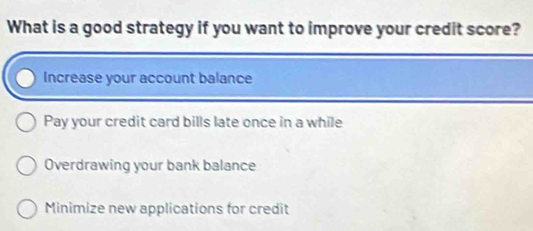 What is a good strategy if you want to improve your credit score?
Increase your account balance
Pay your credit card bills late once in a while
Overdrawing your bank balance
Minimize new applications for credit