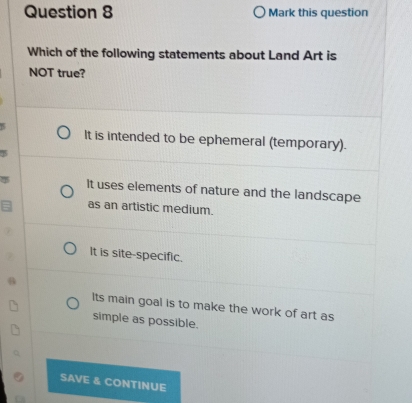 Mark this question
Which of the following statements about Land Art is
NOT true?
It is intended to be ephemeral (temporary).
It uses elements of nature and the landscape
as an artistic medium.
It is site-specific.
Its main goal is to make the work of art as
simple as possible.
SAVE & CONTINUE