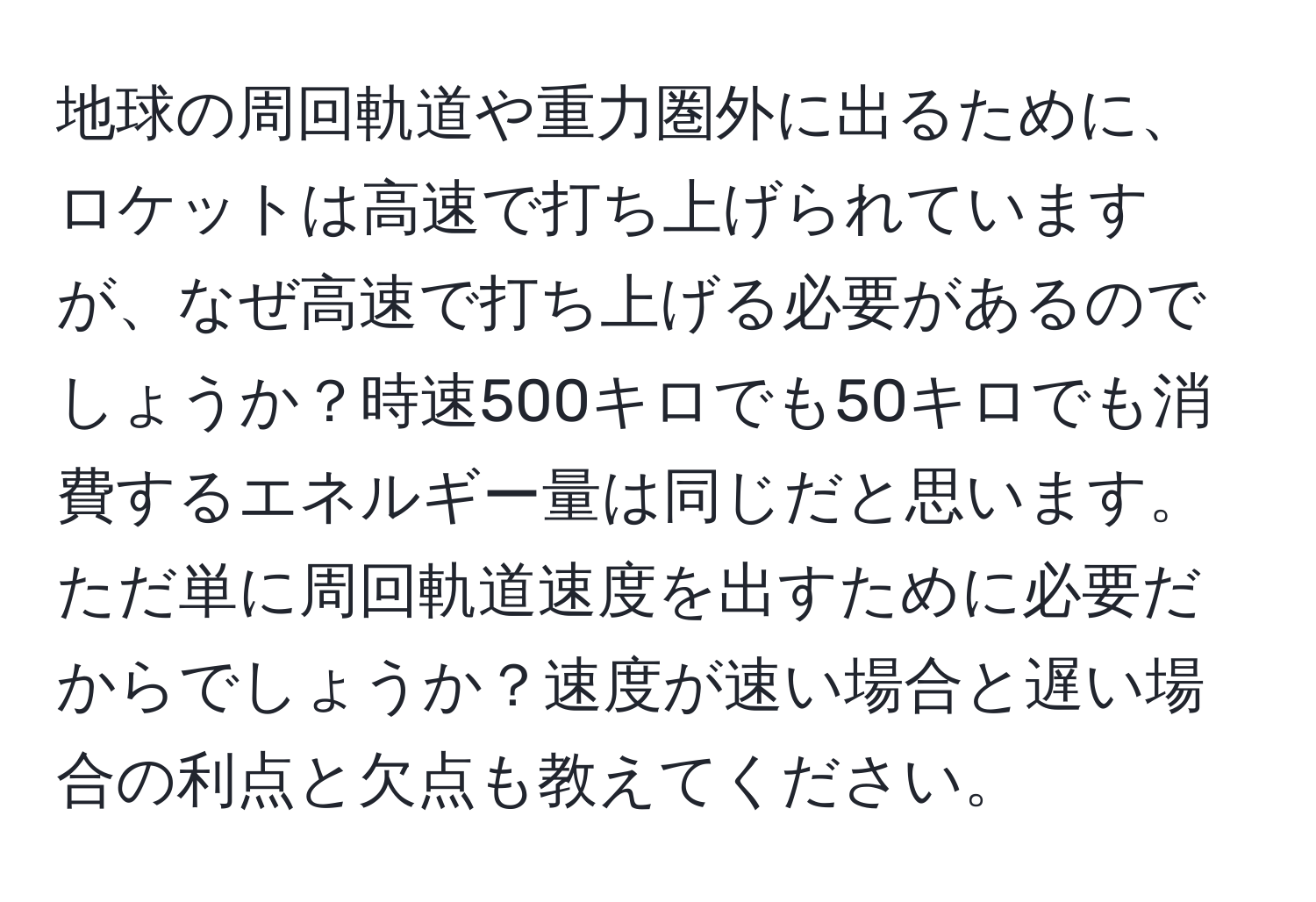 地球の周回軌道や重力圏外に出るために、ロケットは高速で打ち上げられていますが、なぜ高速で打ち上げる必要があるのでしょうか？時速500キロでも50キロでも消費するエネルギー量は同じだと思います。ただ単に周回軌道速度を出すために必要だからでしょうか？速度が速い場合と遅い場合の利点と欠点も教えてください。