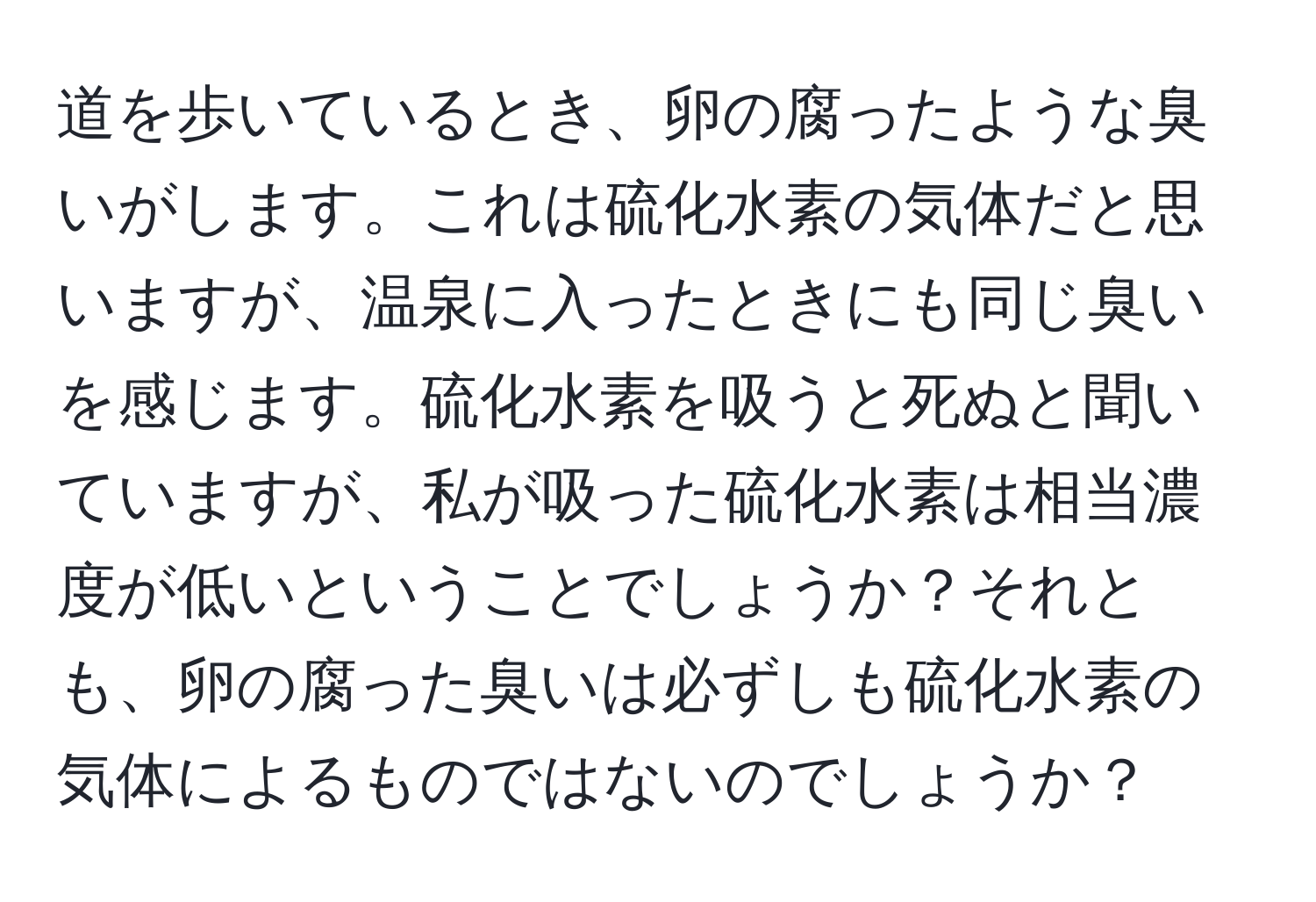 道を歩いているとき、卵の腐ったような臭いがします。これは硫化水素の気体だと思いますが、温泉に入ったときにも同じ臭いを感じます。硫化水素を吸うと死ぬと聞いていますが、私が吸った硫化水素は相当濃度が低いということでしょうか？それとも、卵の腐った臭いは必ずしも硫化水素の気体によるものではないのでしょうか？