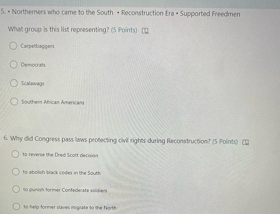 • Northerners who came to the South • Reconstruction Era • Supported Freedmen
What group is this list representing? (5 Points)
Carpetbaggers
Democrats
Scalawags
Southern African Americans
6. Why did Congress pass laws protecting civil rights during Reconstruction? (5 Points)
to reverse the Dred Scott decision
to abolish black codes in the South
to punish former Confederate soldiers
to help former slaves migrate to the North