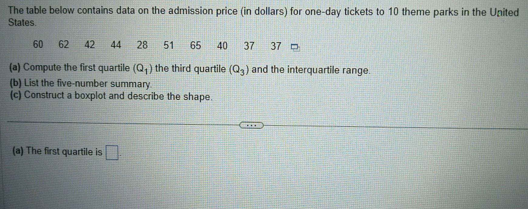 The table below contains data on the admission price (in dollars) for one-day tickets to 10 theme parks in the United 
States.
60 62 42 44 28 51 65 40 37 37
(a) Compute the first quartile (Q_1) the third quartile (Q_3) and the interquartile range. 
(b) List the five-number summary 
(c) Construct a boxplot and describe the shape. 
(a) The first quartile is □.