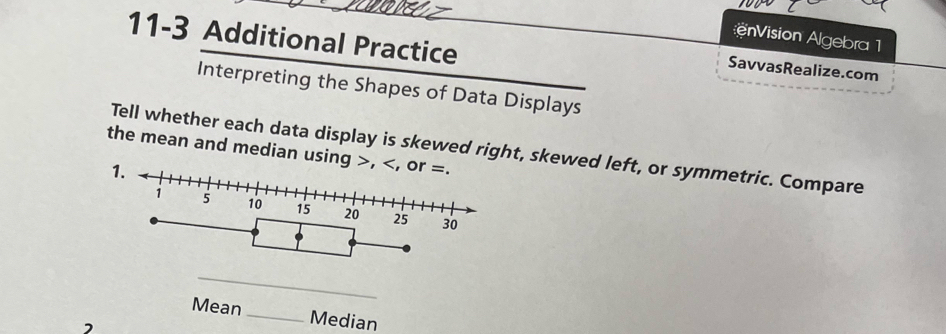 11-3 Additional Practice 
nVision Algebra 1 
SavvasRealize.com 
Interpreting the Shapes of Data Displays 
the mean and median using Tell whether each data display is skewed right, skewed left, or symmetric. Compare 
Mean_ 
Median