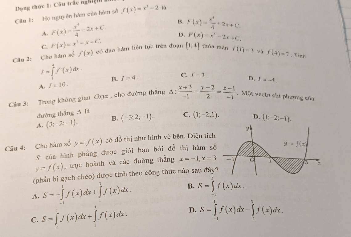 Dạng thức 1: Câu trắc nghiện 
Câu 1: Họ nguyên hàm của hàm số f(x)=x^3-2 là
A. F(x)= x^4/4 -2x+C.
B. F(x)= x^4/4 +2x+C.
D. F(x)=x^4-2x+C.
C. F(x)=x^4-x+C.
Câu 2: Cho hàm số f(x) có đạo hàm liên tục trên đoạn [1;4] thỏa mãn f(1)=3
và f(4)=7. Tinh
I=∈tlimits _1^(4f'(x)dx.
B. I=4. C. I=3.
D. I=-4.
A. I=10.
Câu 3: Trong không gian Oxyz , cho đường thẳng △ :frac x+3)-1= (y-2)/2 = (z-1)/-1 . Một vectơ chi phương của
đường thắng △ la
B. (-3;2;-1). C.
A. (3;-2;-1). (1;-2;1).
D. (1;-2;-1).
Câu 4: Cho hàm số y=f(x) có đồ thị như hình vẽ bên. Diện tích
S của hình phẳng được giới hạn bởi đồ thị hàm số
y=f(x) , trục hoành và các đường thẳng x=-1,x=3
(phần bị gạch chéo) được tính theo công thức nào sau đây
A. S=-∈tlimits _(-1)^1f(x)dx+∈tlimits _1^3f(x)dx.
B. S=∈tlimits _(-1)^3f(x)dx.
D.
C. S=∈tlimits _(-1)^1f(x)dx+∈tlimits _1^3f(x)dx. S=∈tlimits _(-1)^1f(x)dx-∈tlimits _1^3f(x)dx.