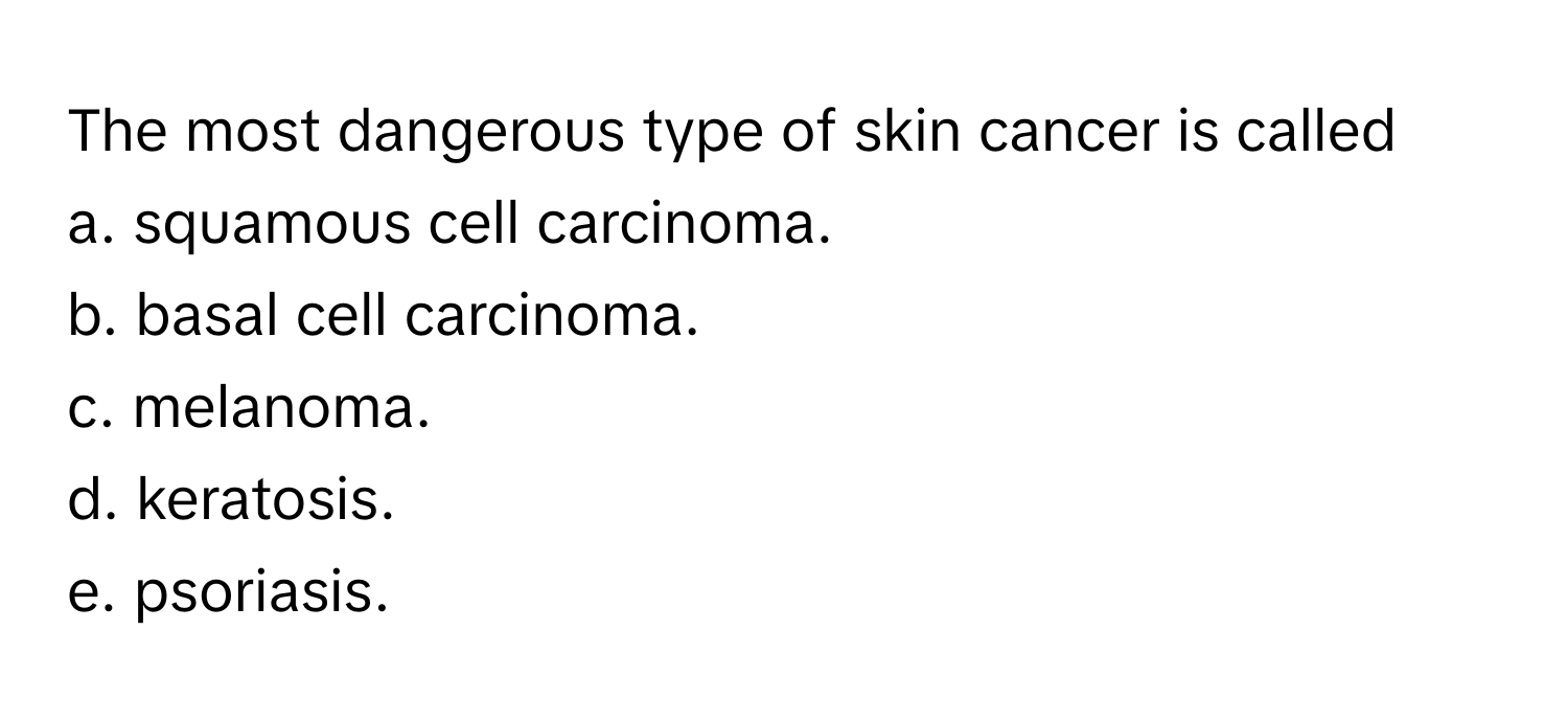 The most dangerous type of skin cancer is called
a. squamous cell carcinoma.
b. basal cell carcinoma.
c. melanoma.
d. keratosis.
e. psoriasis.