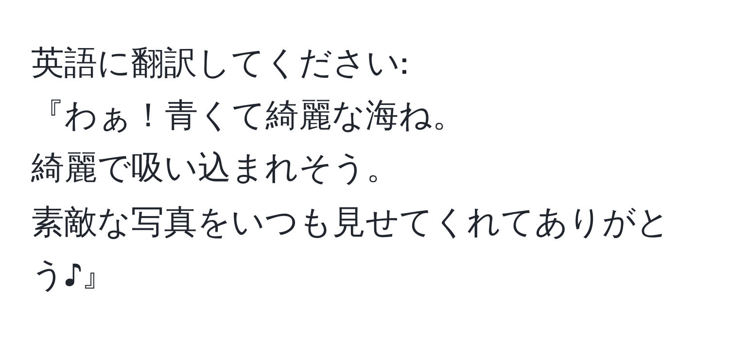 英語に翻訳してください:  
『わぁ！青くて綺麗な海ね。  
綺麗で吸い込まれそう。  
素敵な写真をいつも見せてくれてありがとう♪』