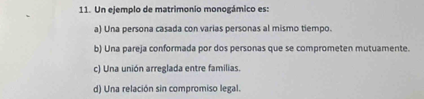 Un ejemplo de matrimonio monogámico es:
a) Una persona casada con varias personas al mismo tiempo.
b) Una pareja conformada por dos personas que se comprometen mutuamente.
c) Una unión arreglada entre familias.
d) Una relación sin compromiso legal.