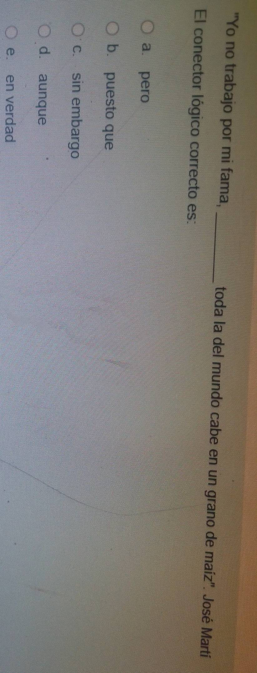 "Yo no trabajo por mi fama, _toda la del mundo cabe en un grano de maíz'. José Martí
El conector lógico correcto es:
a. pero
b. puesto que
c. sin embargo
d. aunque
e. en verdad