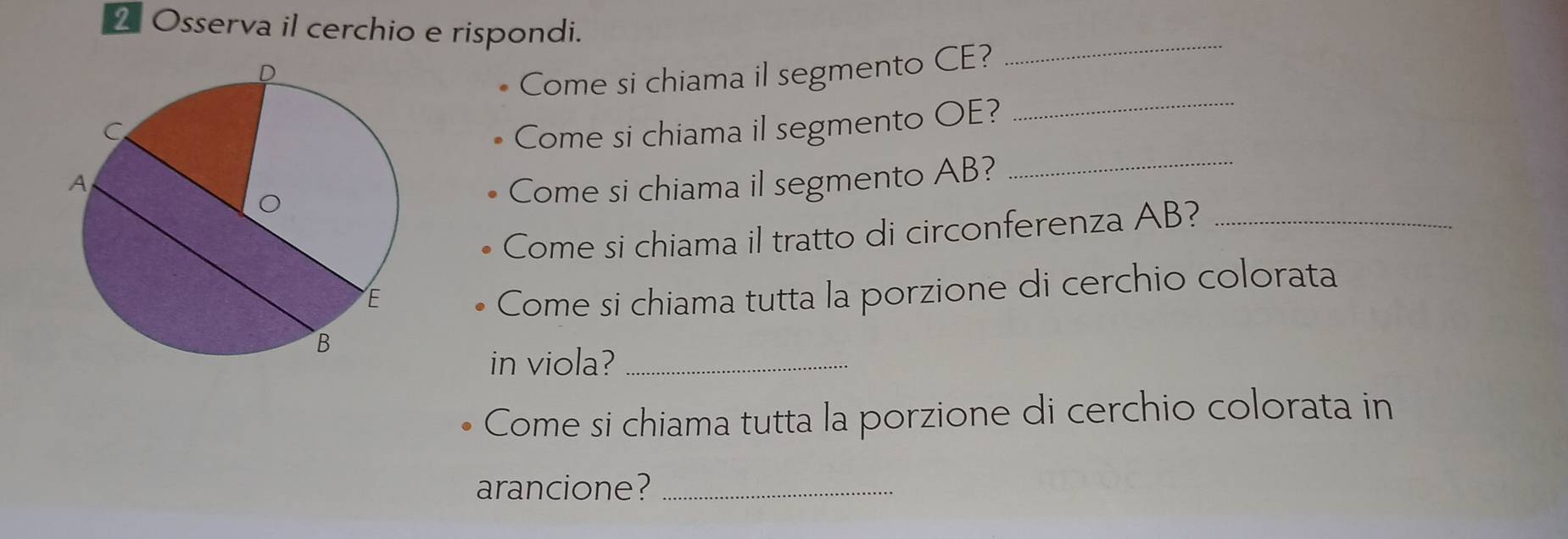 Osserva il cerchio e rispondi. 
Come si chiama il segmento CE? 
_ 
_ 
Come si chiama il segmento OE?_ 
Come si chiama il segmento AB? 
Come si chiama il tratto di circonferenza AB?_ 
Come si chiama tutta la porzione di cerchio colorata 
in viola?_ 
Come si chiama tutta la porzione di cerchio colorata in 
arancione?_