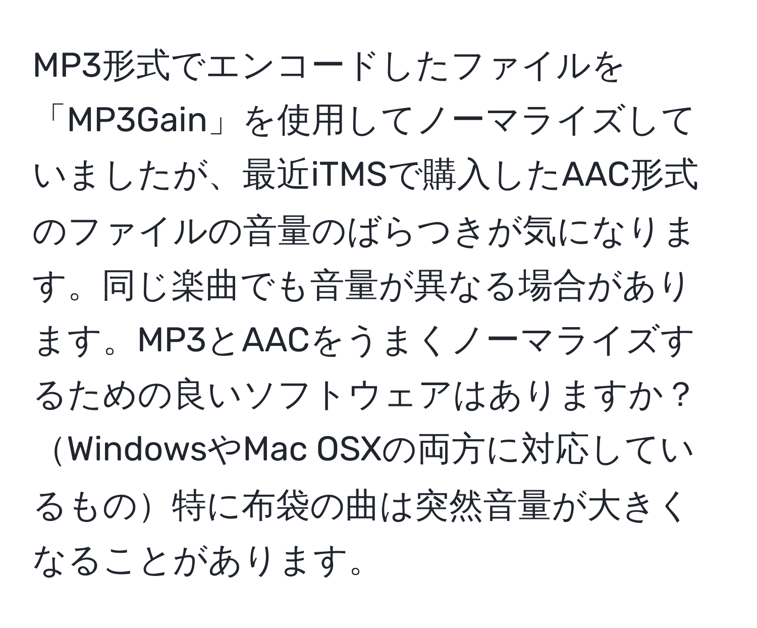 MP3形式でエンコードしたファイルを「MP3Gain」を使用してノーマライズしていましたが、最近iTMSで購入したAAC形式のファイルの音量のばらつきが気になります。同じ楽曲でも音量が異なる場合があります。MP3とAACをうまくノーマライズするための良いソフトウェアはありますか？WindowsやMac OSXの両方に対応しているもの特に布袋の曲は突然音量が大きくなることがあります。