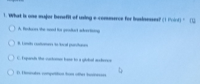 What is one major benefit of using e-commerce for businesses? (1 Point) *
A. Reduces the need for product advertising
B. Limits customers to local purchases
C. Expands the customer base to a global audience
D. Eliminates competition from other businesses