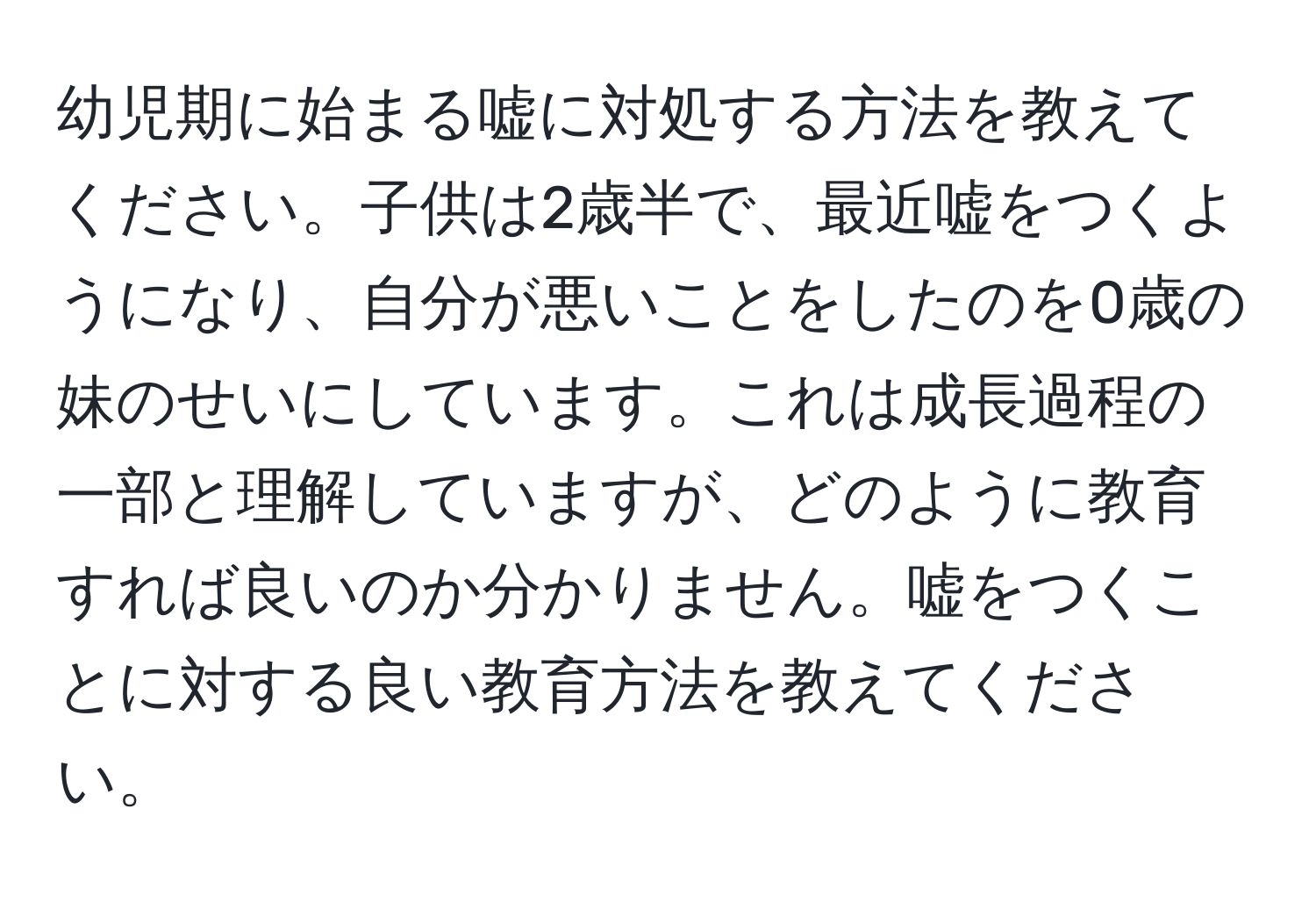 幼児期に始まる嘘に対処する方法を教えてください。子供は2歳半で、最近嘘をつくようになり、自分が悪いことをしたのを0歳の妹のせいにしています。これは成長過程の一部と理解していますが、どのように教育すれば良いのか分かりません。嘘をつくことに対する良い教育方法を教えてください。