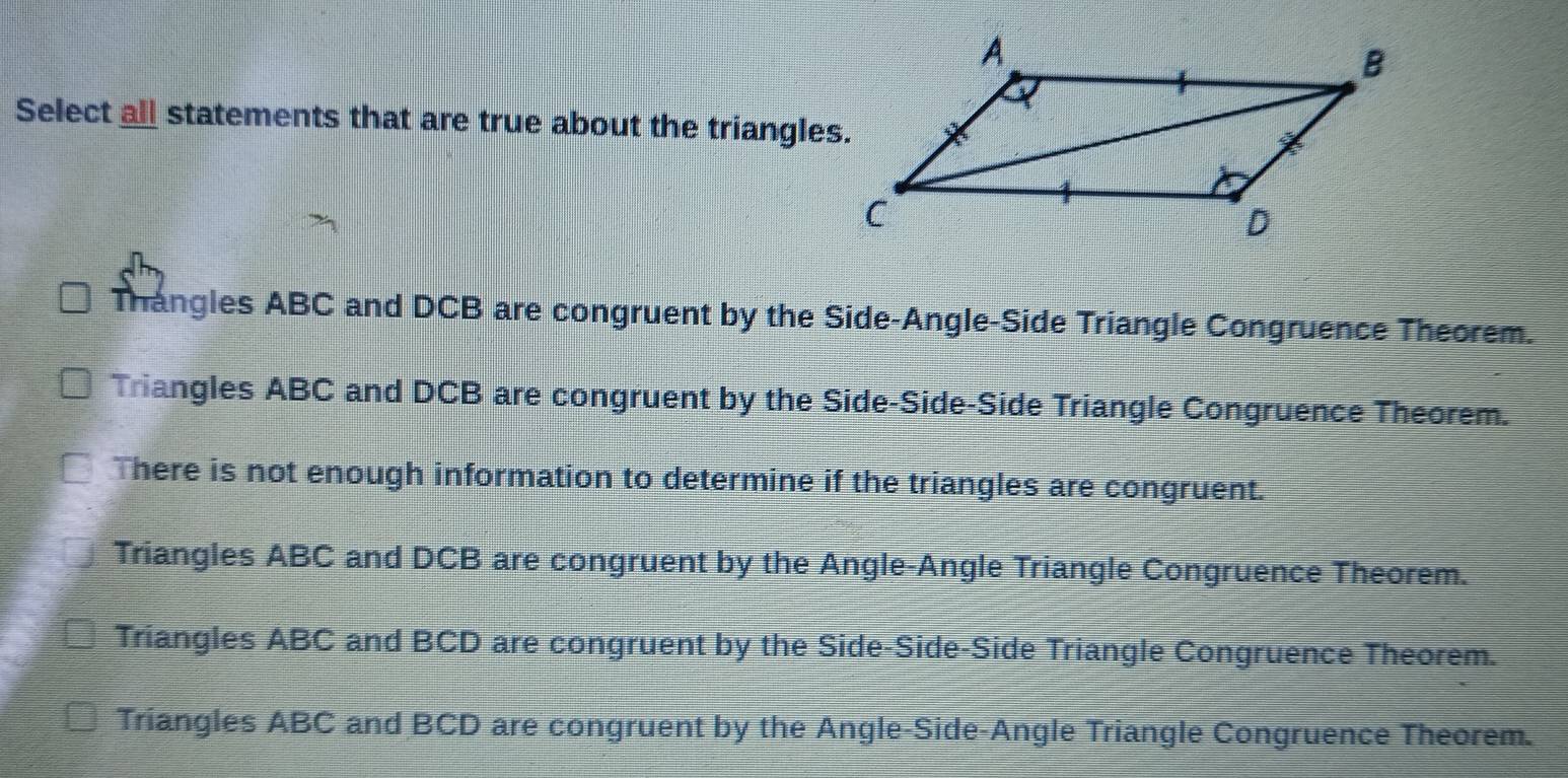 Select all statements that are true about the triangles.
Thangles ABC and DCB are congruent by the Side-Angle-Side Triangle Congruence Theorem.
Triangles ABC and DCB are congruent by the Side-Side-Side Triangle Congruence Theorem.
There is not enough information to determine if the triangles are congruent.
Triangles ABC and DCB are congruent by the Angle-Angle Triangle Congruence Theorem.
Triangles ABC and BCD are congruent by the Side-Side-Side Triangle Congruence Theorem.
Triangles ABC and BCD are congruent by the Angle-Side-Angle Triangle Congruence Theorem.