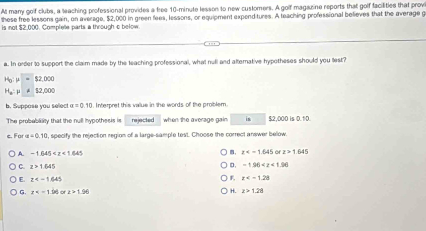 At many golf clubs, a teaching professional provides a free 10-minute lesson to new customers. A golf magazine reports that golf facilities that provi
these free lessons gain, on average, $2,000 in green fees, lessons, or equipment expenditures. A teaching professional believes that the average g
is not $2,000. Complete parts a through c below.
a. In order to support the claim made by the teaching professional, what null and alternative hypotheses should you test?
H_0:mu =$2,000
H_a:mu != $2,000
b. Suppose you select alpha =0.10. Interpret this value in the words of the problem,
The probablility that the null hypothesis is rejected when the average gain is $2,000 is 0.10.
c. For alpha =0.10 , specify the rejection region of a large-sample test. Choose the correct answer below.
A. -1.645 B. z or z>1.645
C. z>1.645 D. -1.96
F.
E. z z
G. z or z>1.96 H. z>1.28