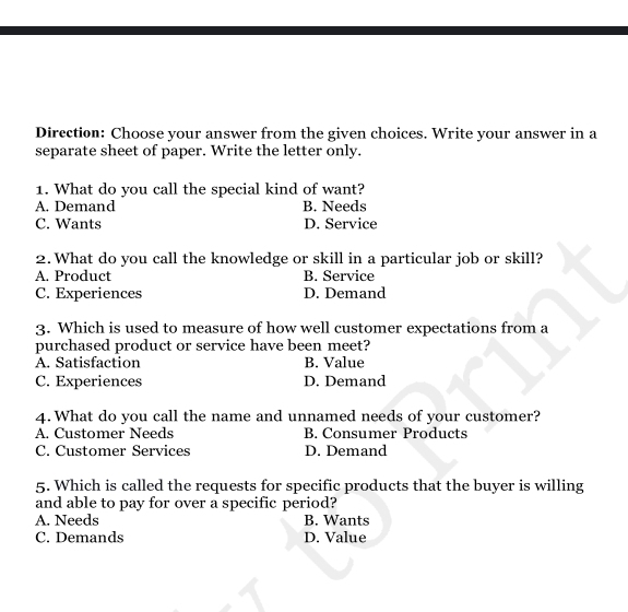 Direction: Choose your answer from the given choices. Write your answer in a
separate sheet of paper. Write the letter only.
1. What do you call the special kind of want?
A. Demand B. Needs
C. Wants D. Service
2. What do you call the knowledge or skill in a particular job or skill?
A. Product B. Service
C. Experiences D. Demand
3. Which is used to measure of how well customer expectations from a
purchased product or service have been meet?
A. Satisfaction B. Value
C. Experiences D. Demand
4. What do you call the name and unnamed needs of your customer?
A. Customer Needs B. Consumer Products
C. Customer Services D. Demand
5. Which is called the requests for specific products that the buyer is willing
and able to pay for over a specific period?
A. Needs B. Wants
C. Demands D. Value