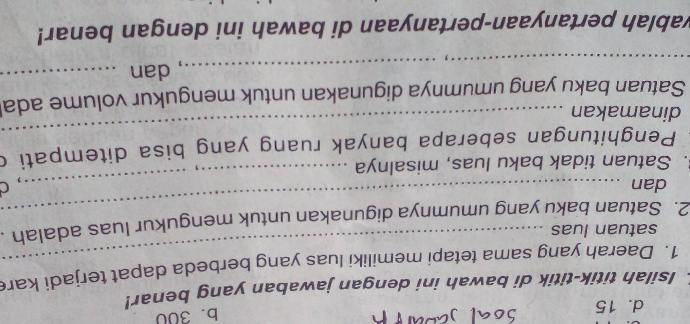 d. 15
b. 300
Isilah titik-titik di bawah ini dengan jawaban yang benar!
1. Daerah yang sama tetapi memiliki luas yang berbeda dapat terjadi kare
satuan luas
_
2. Satuan baku yang umumnya digunakan untuk mengukur luas adalah
dan _，C
. Satuan tidak baku luas, misalnya
_
Penghitungan seberapa banyak ruang yang bisa ditempati d
dinamakan
Satuan baku yang umumnya digunakan untuk mengukur volume ada
_dan_
wablah pertanyaan-pertanyaan di bawah ini dengan benar!