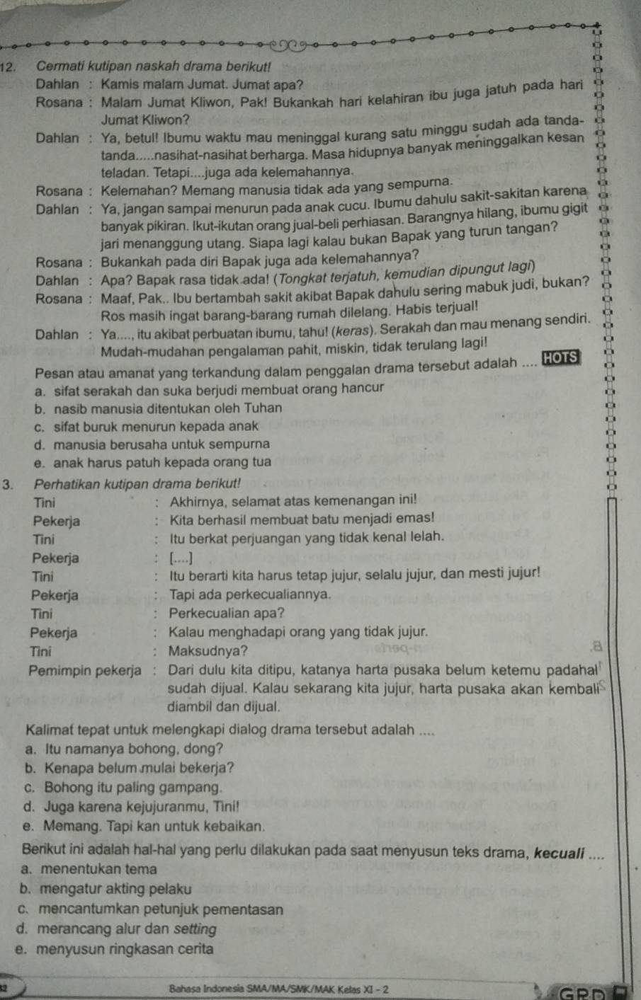 Cermati kutipan naskah drama berikut!
Dahlan : Kamis malam Jumat. Jumat apa?
Rosana : Malar Jumat Kliwon, Pak! Bukankah hari kelahiran ibu juga jatuh pada hari
Jumat Kliwon?
Dahlan : Ya, betul! Ibumu waktu mau meninggal kurang satu minggu sudah ada tanda-
tanda.....nasihat-nasihat berharga. Masa hidupnya banyak meninggalkan kesan
teladan. Tetapi....juga ada kelemahannya.
Rosana : Kelemahan? Memang manusia tidak ada yang sempurna.
Dahlan : Ya, jangan sampai menurun pada anak cucu. Ibumu dahulu sakit-sakitan karena
banyak pikiran. Ikut-ikutan orang jual-beli perhiasan. Barangnya hilang, ibumu gigit
jari menanggung utang. Siapa lagi kalau bukan Bapak yang turun tangan?
Rosana : Bukankah pada diri Bapak juga ada kelemahannya?
Dahlan : Apa? Bapak rasa tidak ada! (Tongkat terjatuh, kemudian dipungut lagi)
Rosana : Maaf, Pak.. Ibu bertambah sakit akibat Bapak dahulu sering mabuk judi, bukan?
Ros masih ingat barang-barang rumah dilelang. Habis terjual!
Dahlan : Ya...., itu akibat perbuatan ibumu, tahu! (keras). Serakah dan mau menang sendiri.
Mudah-mudahan pengalaman pahit, miskin, tidak terulang lagi!
Pesan atau amanat yang terkandung dalam penggalan drama tersebut adalah .... HOTS
a. sifat serakah dan suka berjudi membuat orang hancur
b. nasib manusia ditentukan oleh Tuhan
c. sifat buruk menurun kepada anak
d. manusia berusaha untuk sempurna
e. anak harus patuh kepada orang tua
3. Perhatikan kutipan drama berikut!
Tini Akhirnya, selamat atas kemenangan ini!
Pekerja Kita berhasil membuat batu menjadi emas!
Tini Itu berkat perjuangan yang tidak kenal lelah.
Pekerja [.]
Tini Itu berarti kita harus tetap jujur, selalu jujur, dan mesti jujur!
Pekerja Tapi ada perkecualiannya.
Tìni Perkecualian apa?
Pekerja Kalau menghadapi orang yang tidak jujur.
Tìni Maksudnya?
a
Pemimpin pekerja : Dari dulu kita ditipu, katanya harta pusaka belum ketemu padahal
sudah dijual. Kalau sekarang kita jujur, harta pusaka akan kembali
diambil dan dijual.
Kalimat tepat untuk melengkapi dialog drama tersebut adalah ....
a. Itu namanya bohong, dong?
b. Kenapa belum mulai bekerja?
c. Bohong itu paling gampang.
d. Juga karena kejujuranmu, Tini!
e. Memang. Tapi kan untuk kebaikan.
Berikut ini adalah hal-hal yang perlu dilakukan pada saat menyusun teks drama, kecuali ....
a. menentukan tema
b. mengatur akting pelaku
c.mencantumkan petunjuk pementasan
d. merancang alur dan setting
e. menyusun ringkasan cerita
2 Bahasa Indonesia SMA/MA/SMK/MAK Kelas a -2 GPD