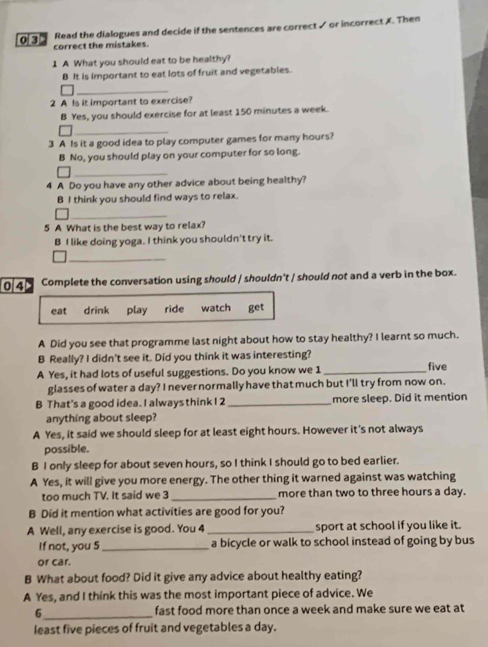 Read the dialogues and decide if the sentences are correct ✓ or incorrect X. Then
0 3 correct the mistakes.
1 A What you should eat to be healthy?
B It is important to eat lots of fruit and vegetables.
_
2 A Is it important to exercise?
B Yes, you should exercise for at least 150 minutes a week.
_
3 A Is it a good idea to play computer games for many hours?
B No, you should play on your computer for so long.
_
4 A Do you have any other advice about being healthy?
B I think you should find ways to relax.
_
5 A What is the best way to relax?
B I like doing yoga. I think you shouldn't try it.
_
04 Complete the conversation using should / shouldn't / should not and a verb in the box.
eat drink play ride watch get
A Did you see that programme last night about how to stay healthy? I learnt so much.
B Really? I didn't see it. Did you think it was interesting?
A Yes, it had lots of useful suggestions. Do you know we 1_
five
glasses of water a day? I never normally have that much but I'll try from now on.
B That's a good idea. I always think I 2 _more sleep. Did it mention
anything about sleep?
A Yes, it said we should sleep for at least eight hours. However it's not always
possible.
B I only sleep for about seven hours, so I think I should go to bed earlier.
A Yes, it will give you more energy. The other thing it warned against was watching
too much TV. It said we 3 _more than two to three hours a day.
B Did it mention what activities are good for you?
A Well, any exercise is good. You 4 _sport at school if you like it.
If not, you 5 _ a bicycle or walk to school instead of going by bus
or car.
B What about food? Did it give any advice about healthy eating?
A Yes, and I think this was the most important piece of advice. We
6_ fast food more than once a week and make sure we eat at
least five pieces of fruit and vegetables a day.