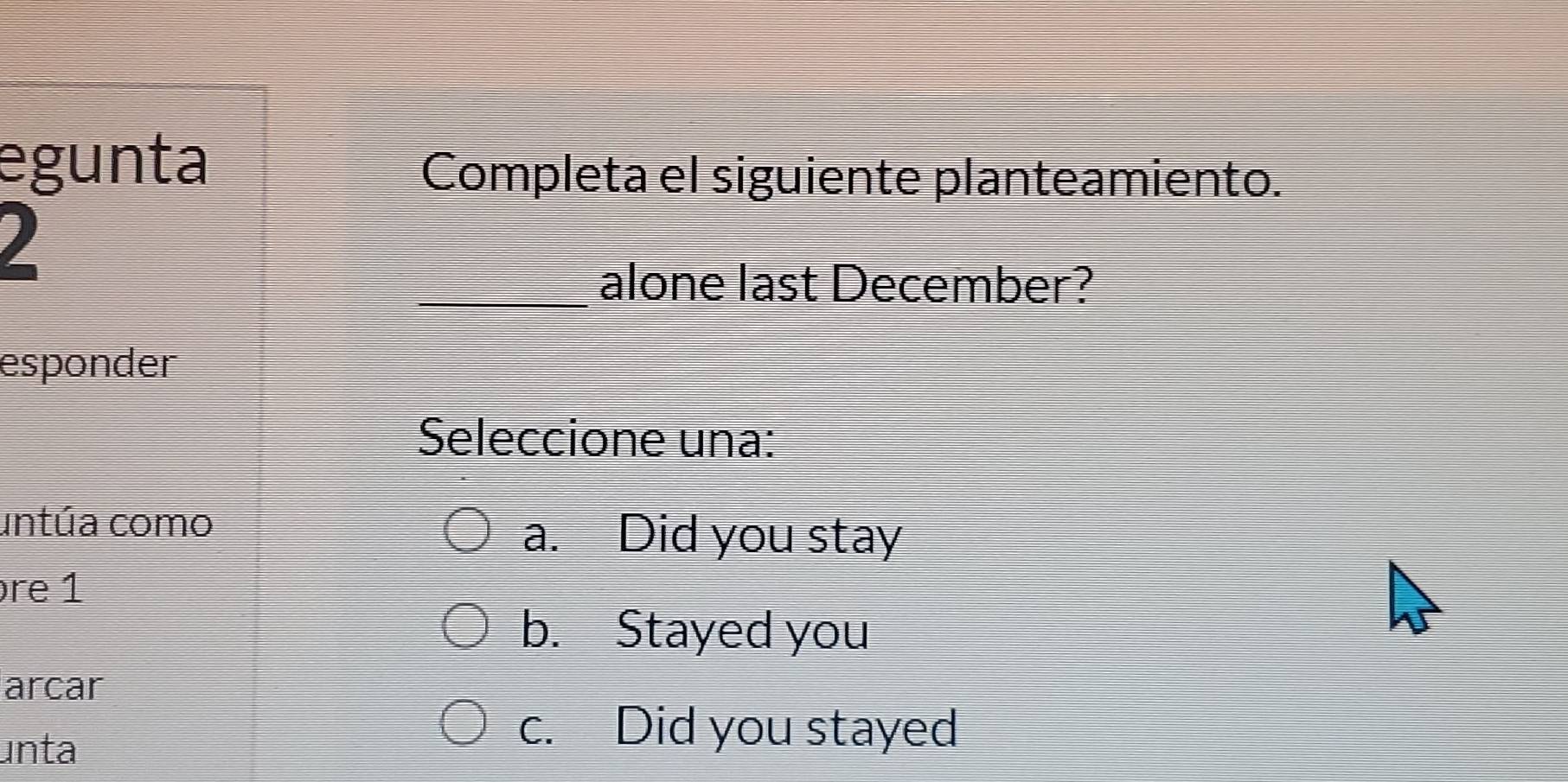 egunta
Completa el siguiente planteamiento.
_alone last December?
esponder
Seleccione una:
untúa como
a. Did you stay
re 1
b. Stayed you
arcar
unta
c. Did you stayed