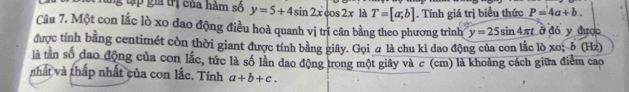 gtập gi trị của hàm số y=5+4sin 2xcos 2x là T=[a;b]. Tính giá trị biểu thức P=4a+b. 
Câu 7. Một con lắc lò xo dao động điều hoà quanh vị trí cân bằng theo phương trình y=25sin 4π t ở đó y được 
được tính bằng centimét còn thời giant được tính bằng giây. Gọi a là chu kỉ dao động của con lắc lò xo; δ HZ
là tân số dao động của con lắc, tức là số lần dao động trong một giây và c (cm) là khoảng cách giữa điểm cao 
nhất và thấp nhất của con lắc. Tính a+b+c.