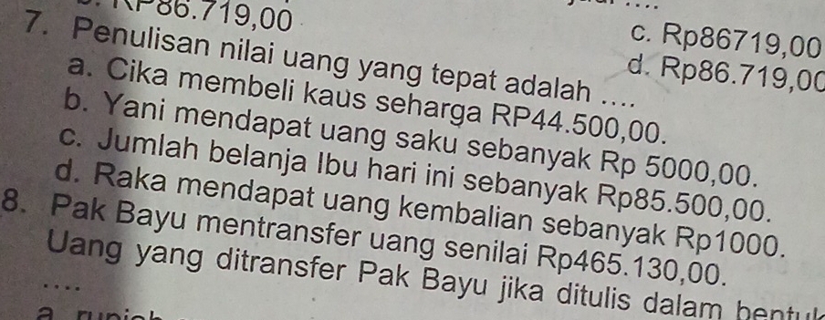 KP86.719,00
…
c. Rp86719,00
7. Penulisan nilai uang yang tepat adalah ....
d. Rp86.719,00
a. Cika membeli kaus seharga RP44.500,00.
b. Yani mendapat uang saku sebanyak Rp 5000,00.
c. Jumlah belanja Ibu hari ini sebanyak Rp85.500,00.
d. Raka mendapat uang kembalian sebanyak Rp1000.
8. Pak Bayu mentransfer uang senilai Rp465.130,00.
Uang yang ditransfer Pak Bayu jika ditulis dalam bentuk
…