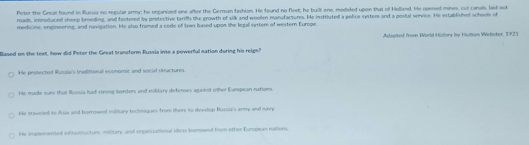 Peter the Great found in Russia no regular army; he organized one after the German fashion. He found no fleet; he built one, modeled upon that of Holland. He opened mines, cut canals, laid out
roads, introduced sheep breeding, and fostered by protective tariffs the growth of silk and woolen manufactures. He instituted a police system and a postal service. He established schools of
medicine, engineering, and navigation. He also framed a code of laws based upon the legal system of western Europe.
Adapted from World History by Hutton Webster, 1921
Based on the text, how did Peter the Great transform Russia into a powerful nation during his reign?
He protected Russia's traditional economic and social structures.
He made sure that Russia had strong borders and military defenses against other European nations.
He traveled to Asia and borrowed military techniques from there to develop Russia's army and navy.
He implemented infrastructure, military, and organizational ideas borrowed from other European nations.