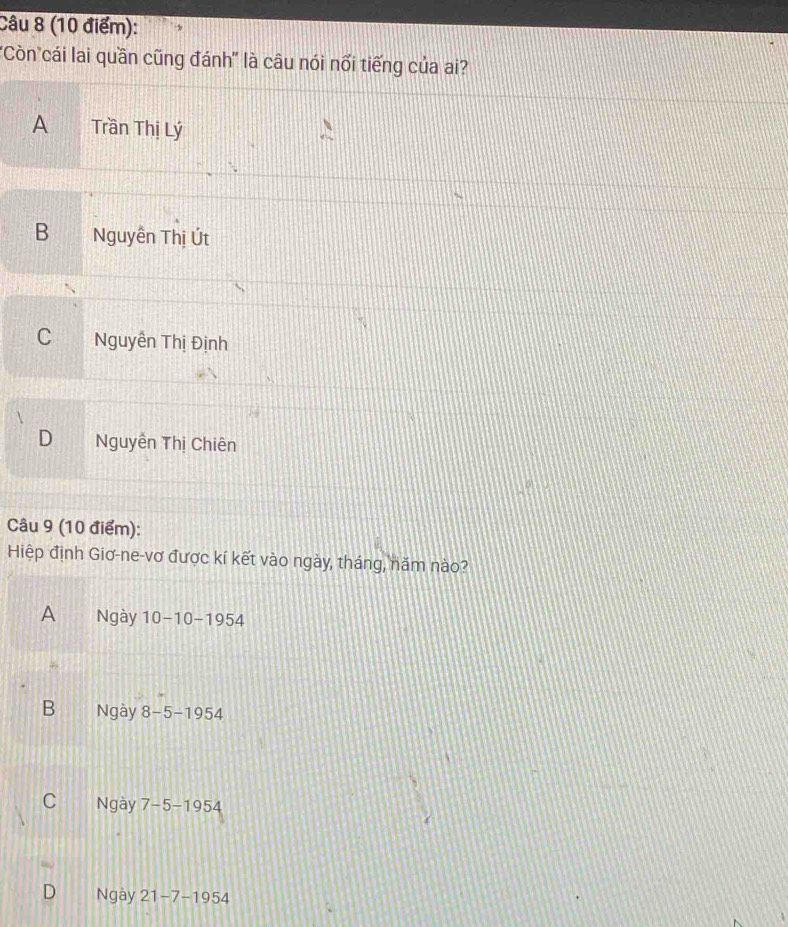 'Còncái lai quần cũng đánh' là câu nói nối tiếng của ai?
A Trần Thị Lý
B Nguyễn Thị Út
C Nguyễn Thị Định
D Nguyễn Thị Chiên
Câu 9 (10 điểm):
Hiệp định Giơ-ne-vơ được kí kết vào ngày, tháng, năm nào?
A Ngày 10-10-1954
B Ngày 8-5-1954
C Ngày 7-5-1954
D Ngày 21-7-1954